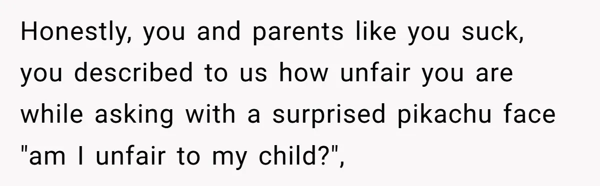 Honestly, you and parents like you suck, you described to us how unfair you are while asking with a surprised pikachu face "am I unfair to my child?",