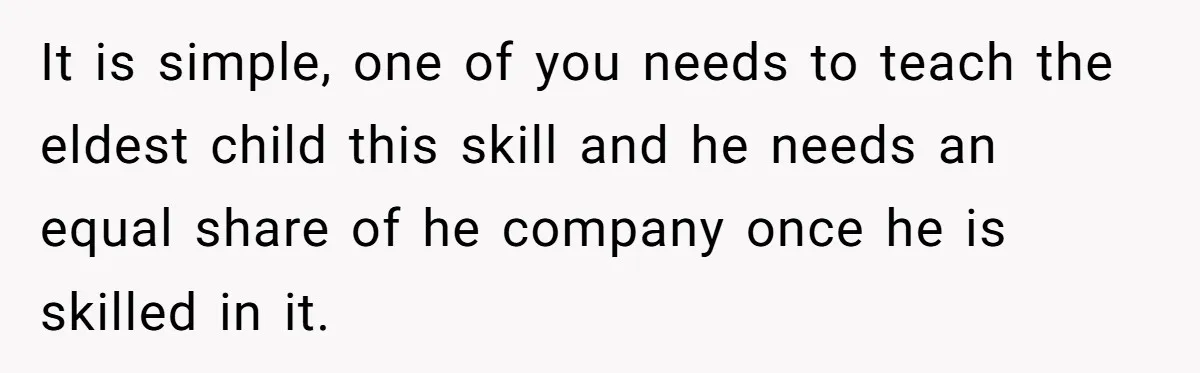 It is simple, one of you needs to teach the eldest child this skill and he needs an equal share of he company once he is skilled in it.