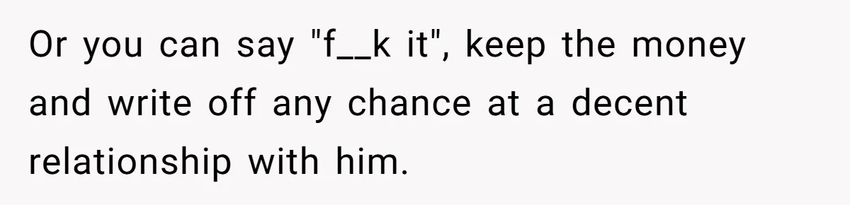 Or you can say "f__k it", keep the money and write off any chance at a decent relationship with him.