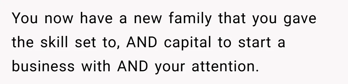 You now have a new family that you gave the skill set to, AND capital to start a business with AND your attention.