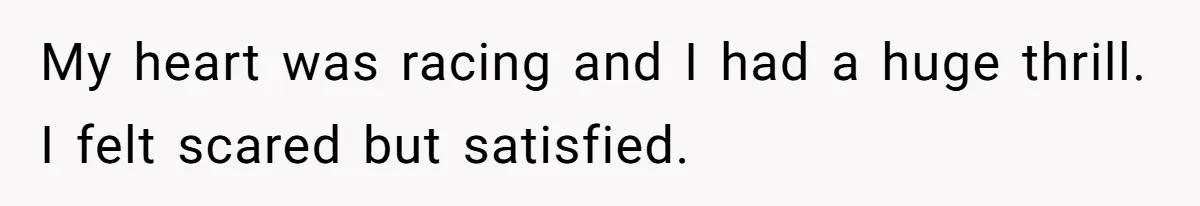 My heart was racing and I had a huge thrill. I felt scared but satisfied.