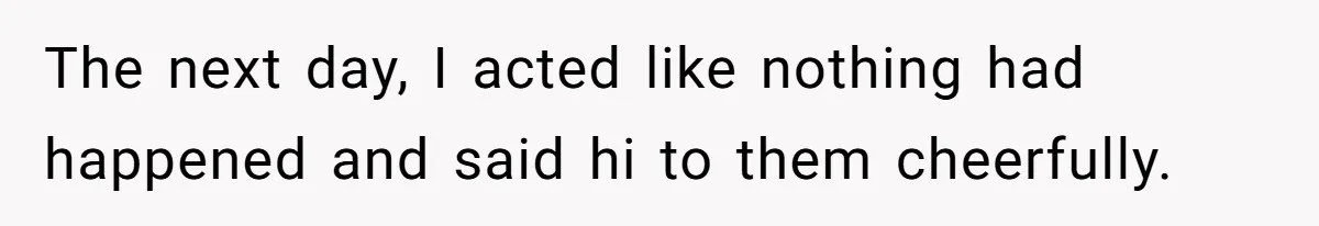 The next day, I acted like nothing had happened and said hi to them cheerfully.