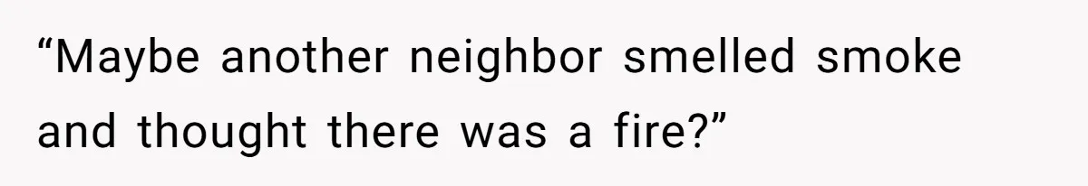 “Maybe another neighbor smelled smoke and thought there was a fire?”