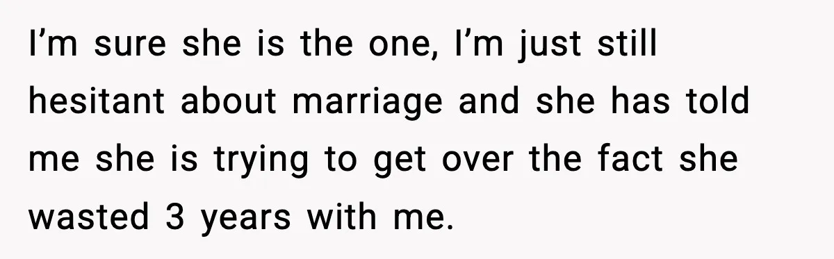 I’m sure she is the one, I’m just still hesitant about marriage and she has told me she is trying to get over the fact she wasted 3 years with...