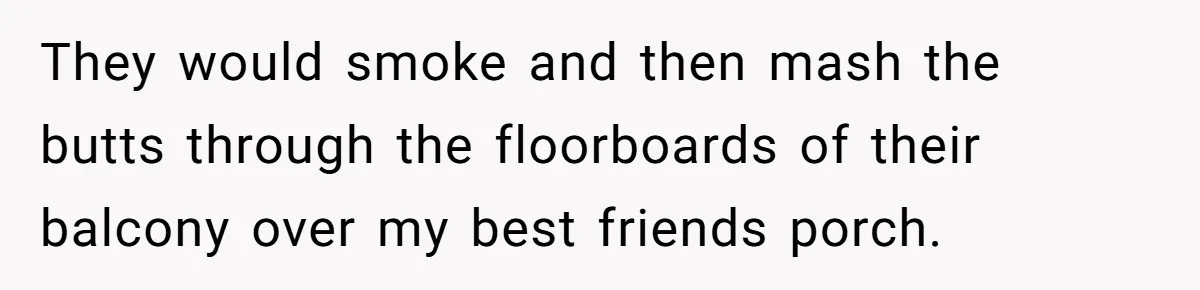 They would smoke and then mash the butts through the floorboards of their balcony over my best friends porch.