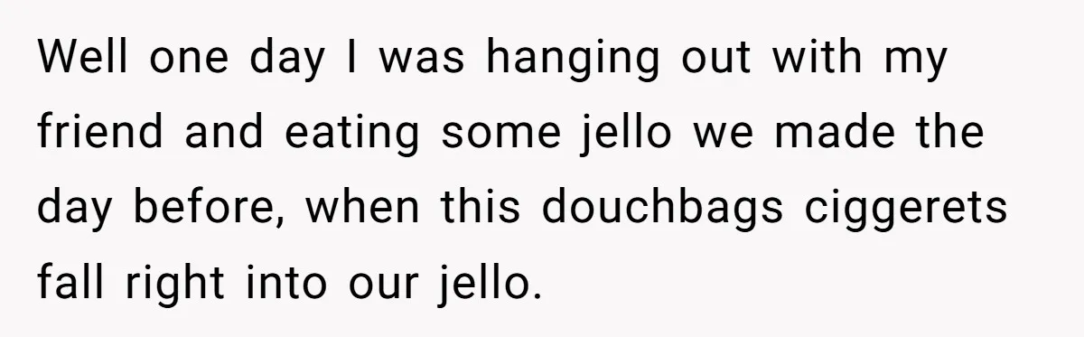 Well one day I was hanging out with my friend and eating some jello we made the day before, when this douchbags ciggerets fall right into our jello.