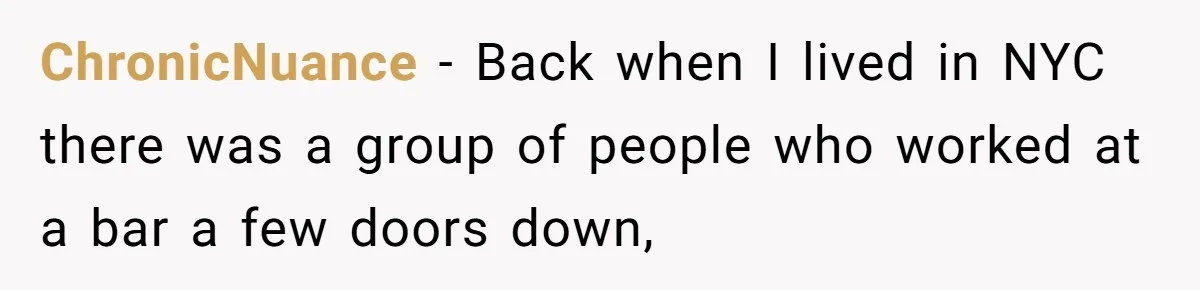 ChronicNuance − Back when I lived in NYC there was a group of people who worked at a bar a few doors down,
