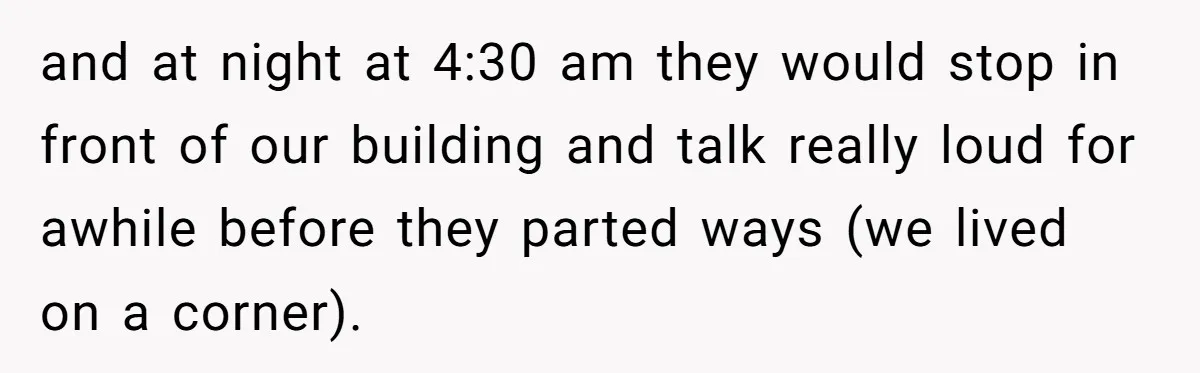 and at night at 4:30 am they would stop in front of our building and talk really loud for awhile before they parted ways (we lived on a corner).