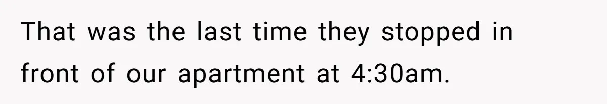 That was the last time they stopped in front of our apartment at 4:30am.
