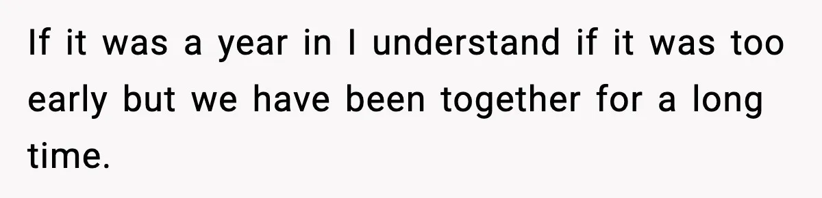 If it was a year in I understand if it was too early but we have been together for a long time.