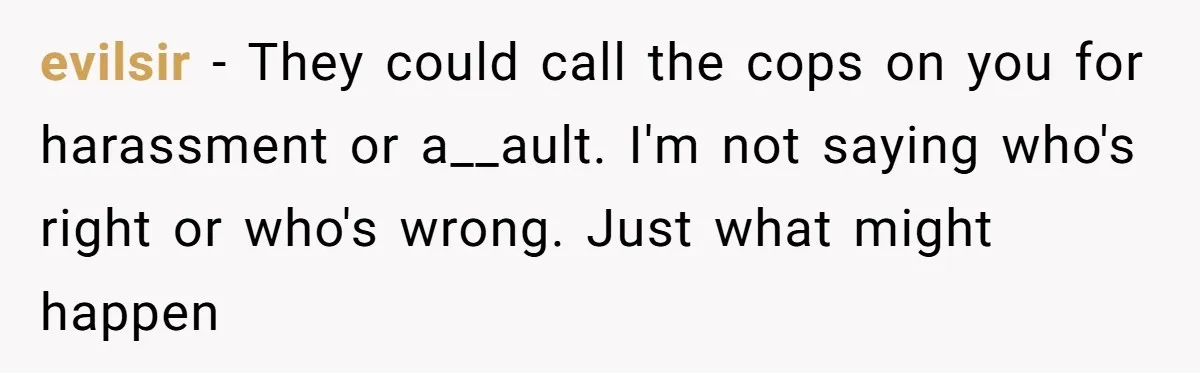 evilsir − They could call the cops on you for harassment or a__ault. I'm not saying who's right or who's wrong. Just what might happen