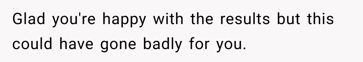 Glad you're happy with the results but this could have gone badly for you.
