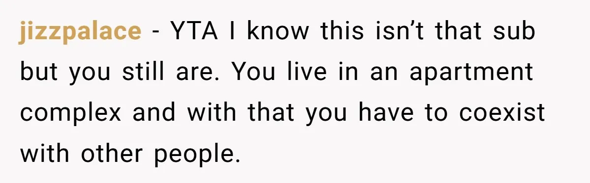jizzpalace − YTA I know this isn’t that sub but you still are. You live in an apartment complex and with that you have to coexist with other people.