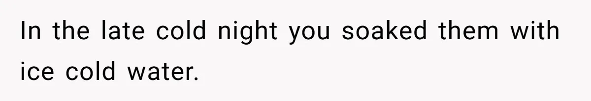 In the late cold night you soaked them with ice cold water.