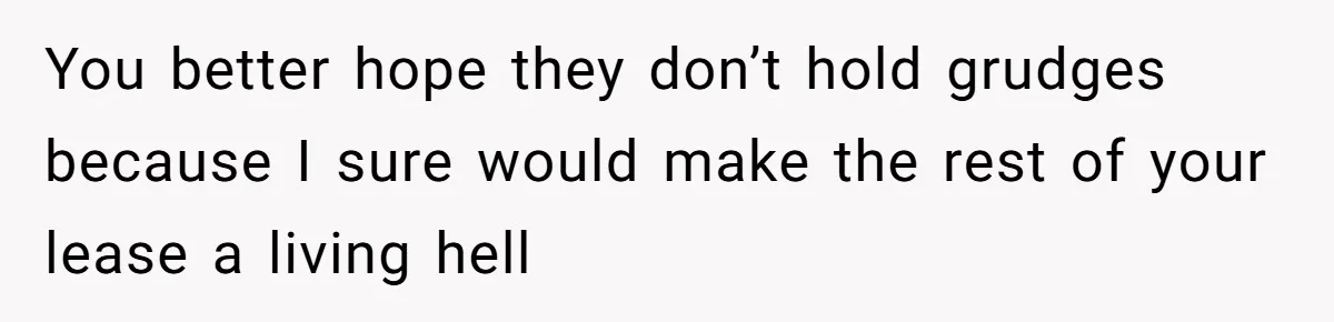 You better hope they don’t hold grudges because I sure would make the rest of your lease a living hell