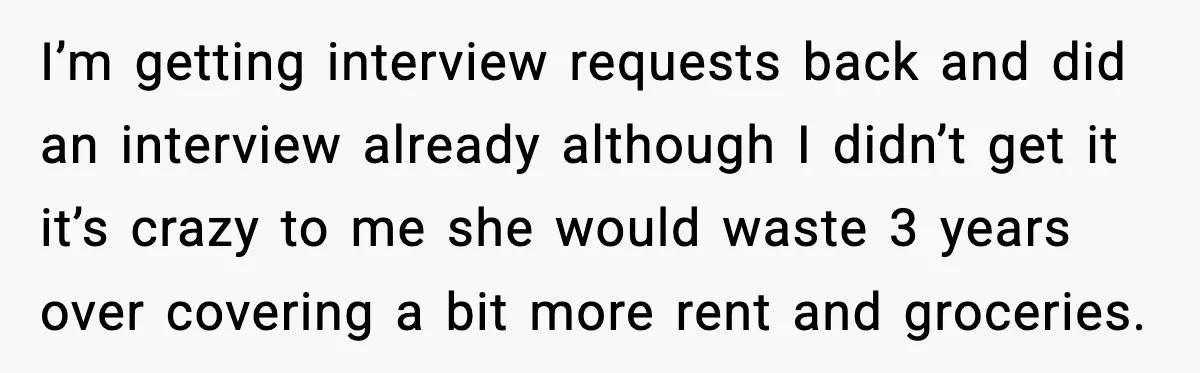 I’m getting interview requests back and did an interview already although I didn’t get it it’s crazy to me she would waste 3 years over covering a bit more rent...