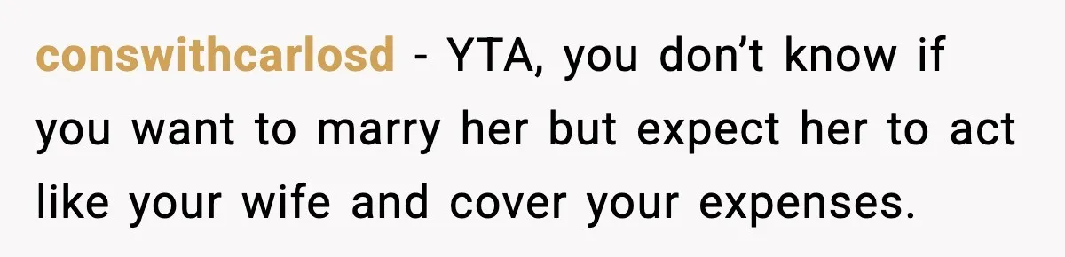 conswithcarlosd - YTA, you don’t know if you want to marry her but expect her to act like your wife and cover your expenses.
