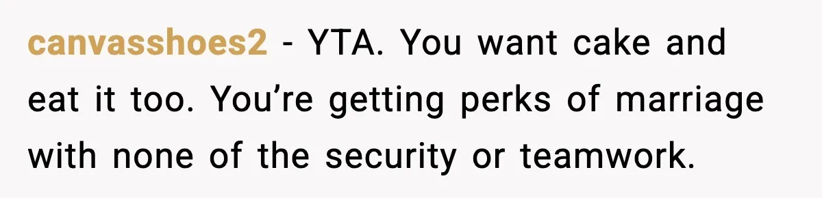 canvasshoes2 - YTA. You want cake and eat it too. You’re getting perks of marriage with none of the security or teamwork.