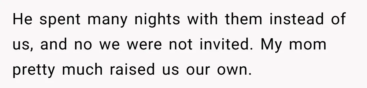 He spent many nights with them instead of us, and no we were not invited. My mom pretty much raised us our own.