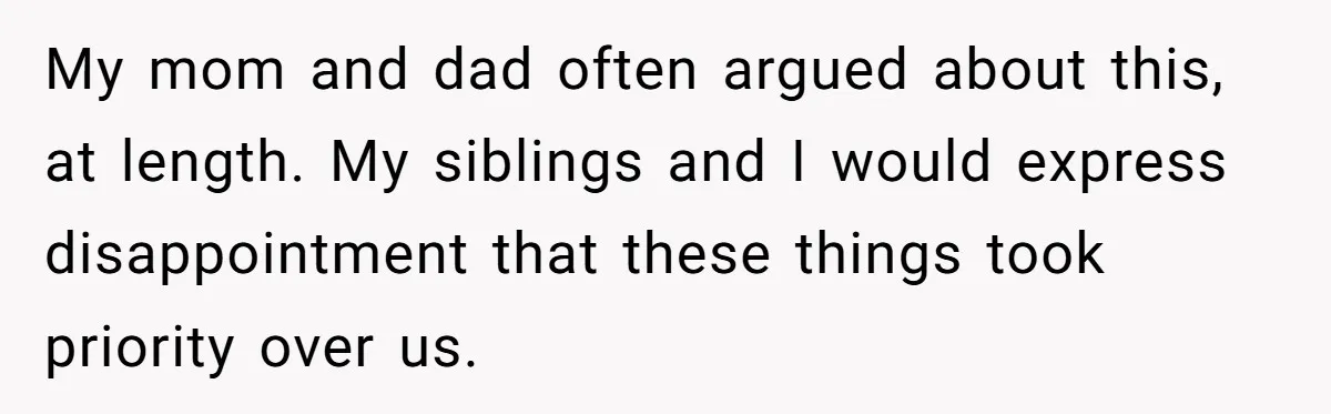 My mom and dad often argued about this, at length. My siblings and I would express disappointment that these things took priority over us.