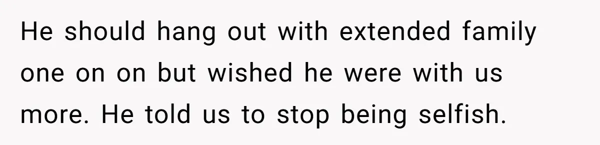 He should hang out with extended family one on on but wished he were with us more. He told us to stop being selfish.