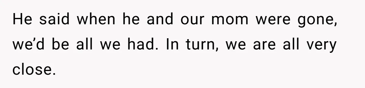 He said when he and our mom were gone, we’d be all we had. In turn, we are all very close.
