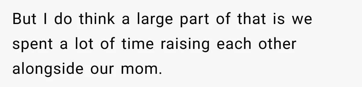 But I do think a large part of that is we spent a lot of time raising each other alongside our mom.