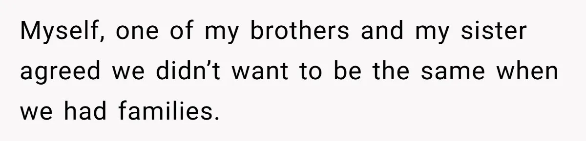 Myself, one of my brothers and my sister agreed we didn’t want to be the same when we had families.