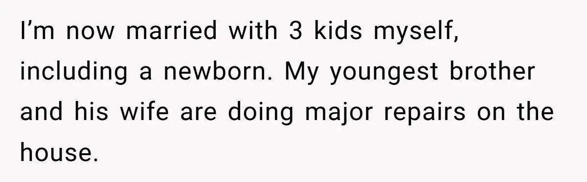 I’m now married with 3 kids myself, including a newborn. My youngest brother and his wife are doing major repairs on the house.