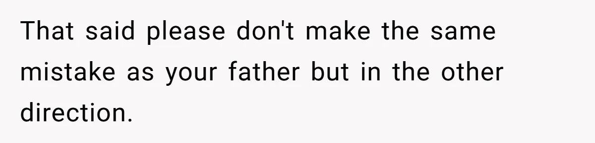 That said please don't make the same mistake as your father but in the other direction.