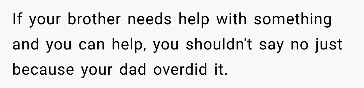 If your brother needs help with something and you can help, you shouldn't say no just because your dad overdid it.