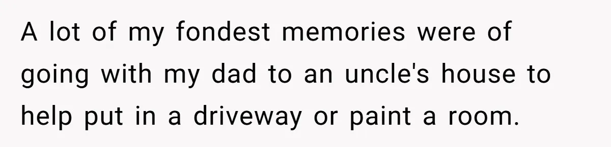 A lot of my fondest memories were of going with my dad to an uncle's house to help put in a driveway or paint a room.