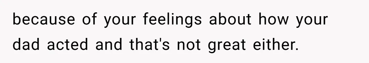 because of your feelings about how your dad acted and that's not great either.