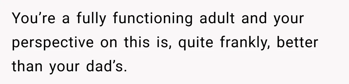 You’re a fully functioning adult and your perspective on this is, quite frankly, better than your dad’s.