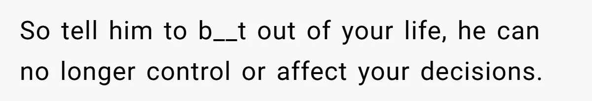 So tell him to b__t out of your life, he can no longer control or affect your decisions.