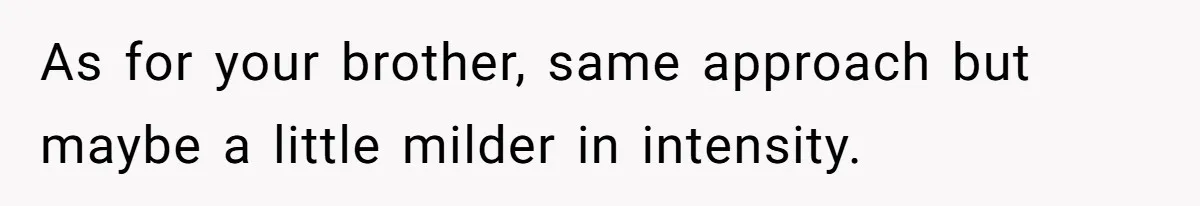 As for your brother, same approach but maybe a little milder in intensity.