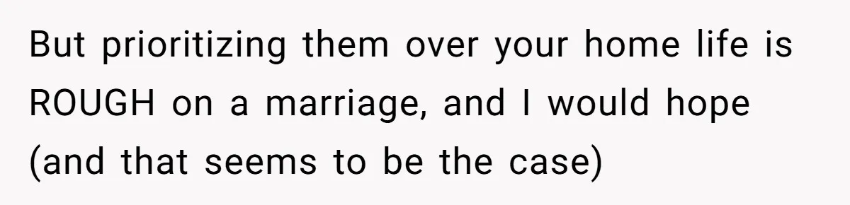 But prioritizing them over your home life is ROUGH on a marriage, and I would hope (and that seems to be the case)