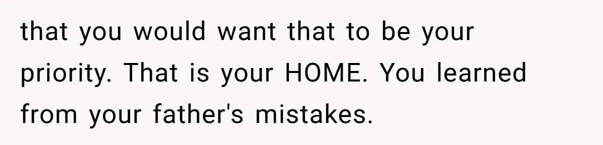 that you would want that to be your priority. That is your HOME. You learned from your father's mistakes.