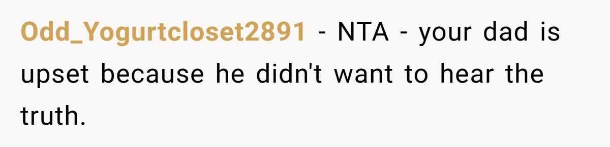 Odd_Yogurtcloset2891 − NTA - your dad is upset because he didn't want to hear the truth.
