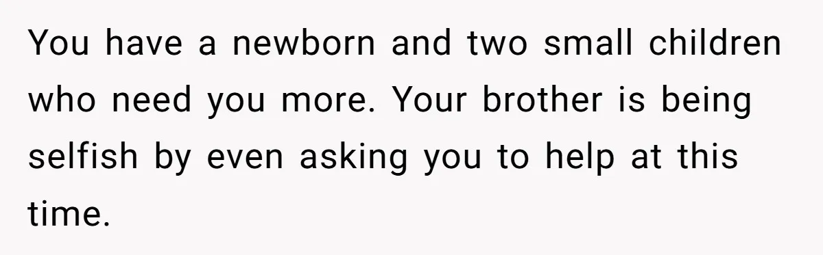 You have a newborn and two small children who need you more. Your brother is being selfish by even asking you to help at this time.