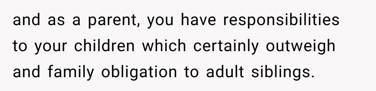 and as a parent, you have responsibilities to your children which certainly outweigh and family obligation to adult siblings.