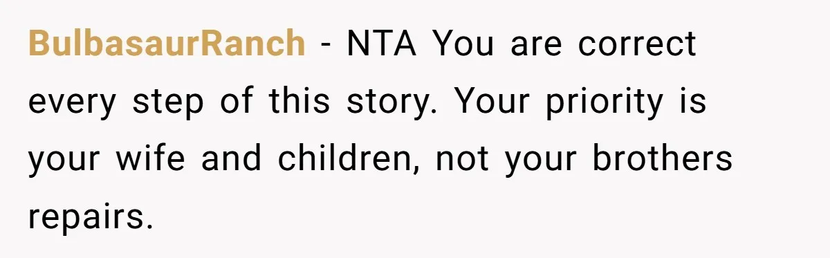 BulbasaurRanch − NTA You are correct every step of this story. Your priority is your wife and children, not your brothers repairs.