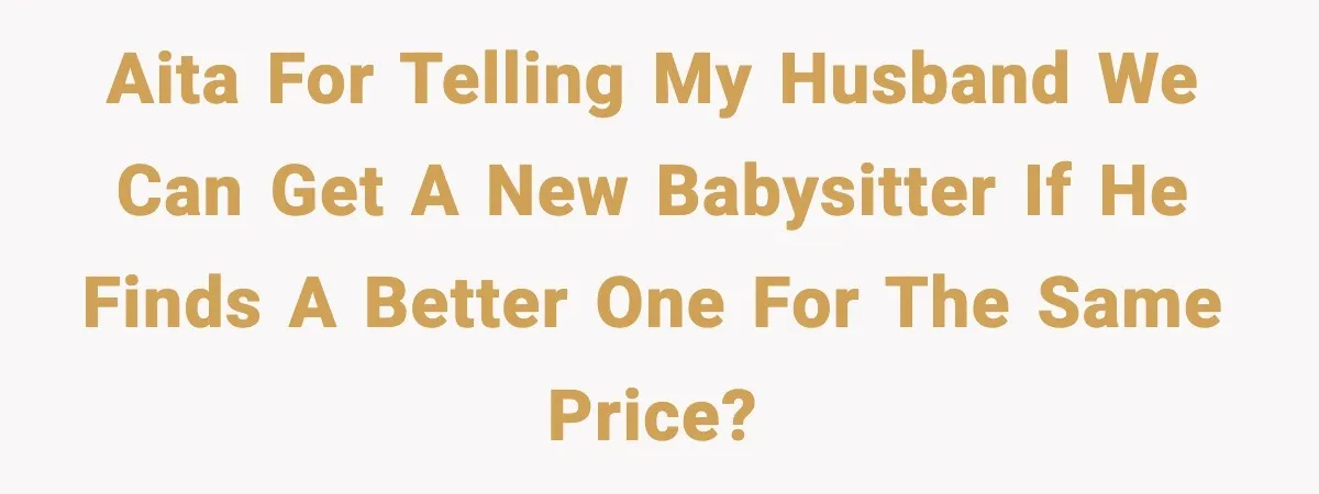 AITA for telling my husband we can get a new babysitter if he finds a better one for the same price?