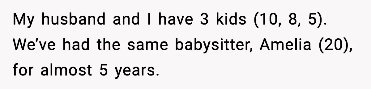 My husband and I have 3 kids (10, 8, 5). We’ve had the same babysitter, Amelia (20), for almost 5 years.