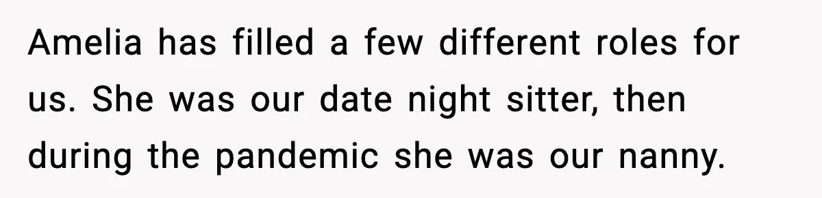 Amelia has filled a few different roles for us. She was our date night sitter, then during the pandemic she was our nanny.