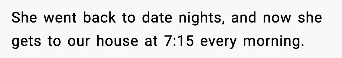 She went back to date nights, and now she gets to our house at 7:15 every morning.