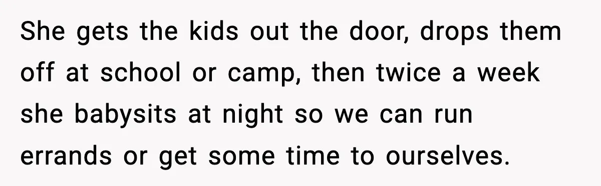 She gets the kids out the door, drops them off at school or camp, then twice a week she babysits at night so we can run errands or get some...