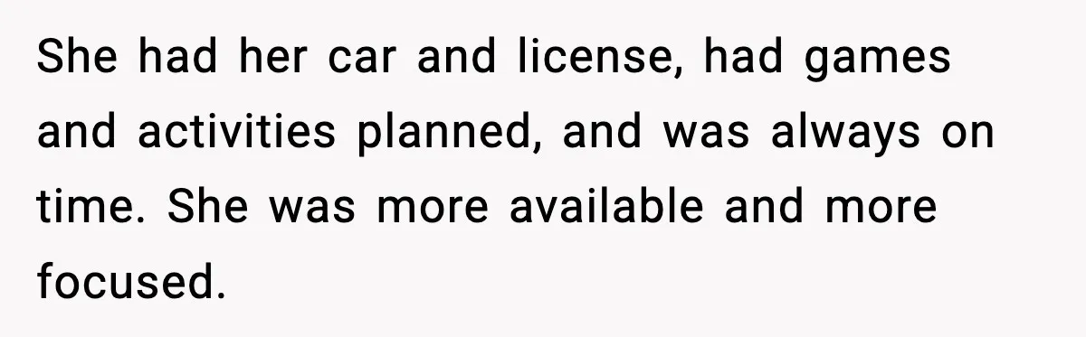 She had her car and license, had games and activities planned, and was always on time. She was more available and more focused.