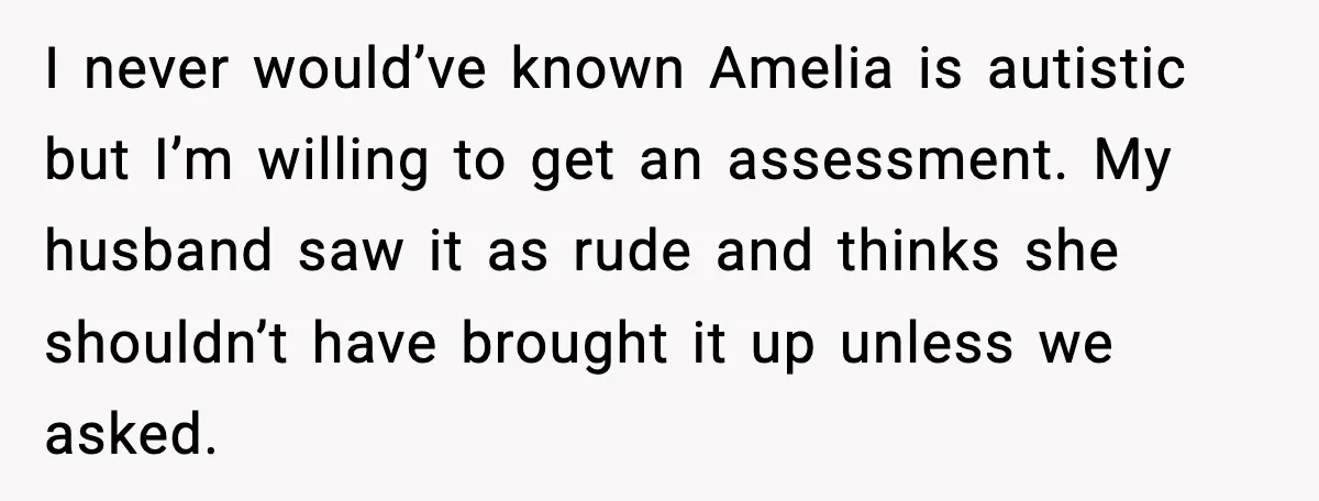 I never would’ve known Amelia is autistic but I’m willing to get an assessment. My husband saw it as rude and thinks she shouldn’t have brought it up unless we...