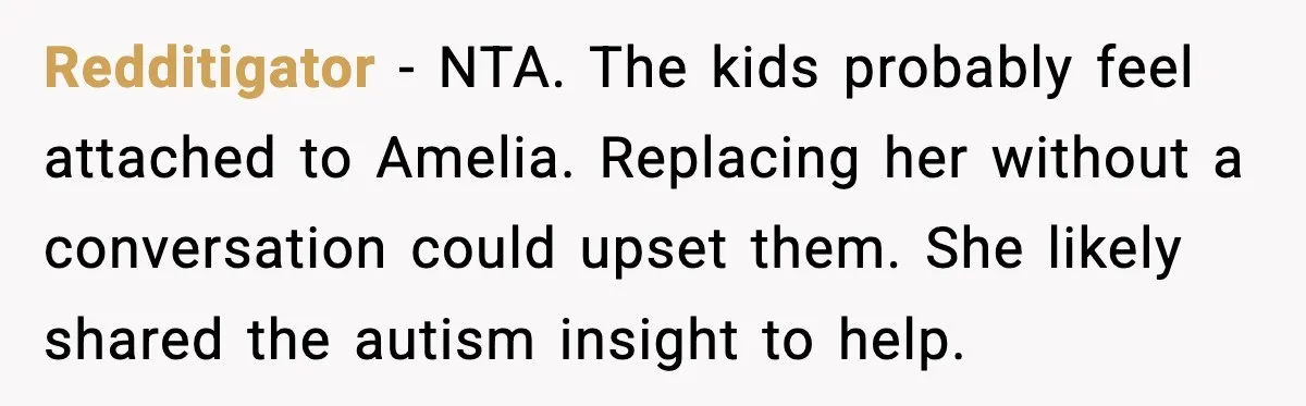 Redditigator - NTA. The kids probably feel attached to Amelia. Replacing her without a conversation could upset them. She likely shared the autism insight to help.